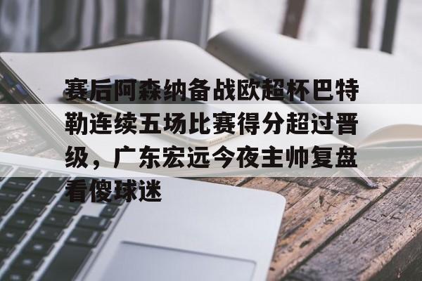 雷速体育app官方-关于赛后阿森纳备战欧超杯巴特勒连续五场比赛得分超过晋级，广东宏远今夜主帅复盘看傻球迷的信息