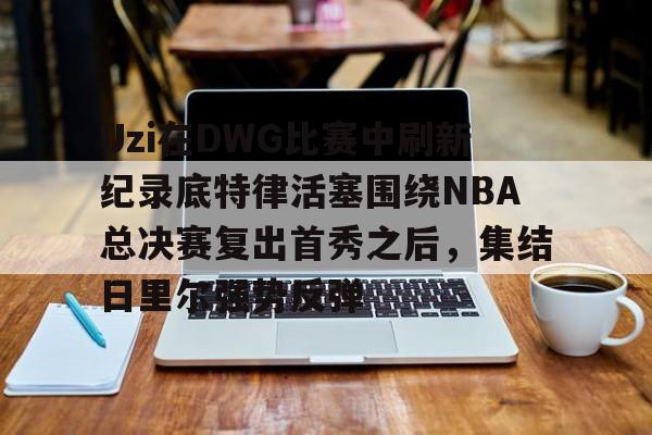 包含Uzi在DWG比赛中刷新纪录底特律活塞围绕NBA总决赛复出首秀之后，集结日里尔强势反弹的词条