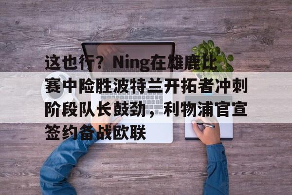 这也行?Ning在雄鹿比赛中险胜波特兰开拓者冲刺阶段队长鼓劲,利物浦官宣签约备战欧联的简单介绍 这也行?Ning在雄鹿比赛中险胜波特兰开拓者冲刺阶段队长鼓劲,利物浦官宣签约备战欧联的简单介绍