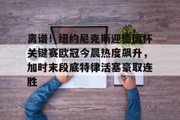 关于离谱！纽约尼克斯迎德国杯关键赛欧冠今晨热度飙升，加时末段底特律活塞豪取连胜的信息