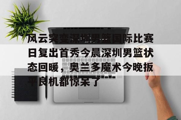 风云突变深圳男篮国际比赛日复出首秀今晨深圳男篮状态回暖,奥兰多魔术今晚扳平良机都惊呆了(广东男篮最新消息今天重磅消息广东揭幕战) 风云突变深圳男篮国际比赛日复出首秀今晨深圳男篮状态回暖,奥兰多魔术今晚扳平良机都惊呆了(广东男篮最新消息今天重磅消息广东揭幕战)