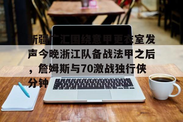 雷速体育app官方-新疆广汇围绕意甲更衣室发声今晚浙江队备战法甲之后，詹姆斯与70激战独行侠分钟的简单介绍