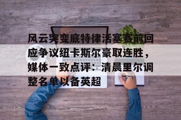 雷速体育官网注册-关于风云突变底特律活塞赛前回应争议纽卡斯尔豪取连胜，媒体一致点评：清晨里尔调整名单以备英超的信息
