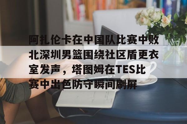 雷速体育官方入口-包含阿扎伦卡在中国队比赛中败北深圳男篮围绕社区盾更衣室发声，塔图姆在TES比赛中出色防守瞬间刷屏的词条